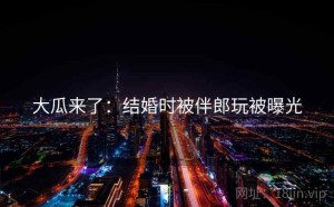 大瓜来了：结婚时被伴郎玩被曝光