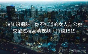 冷知识揭秘：你不知道的女人与公狍交酡过程高清视频 · 特辑1819