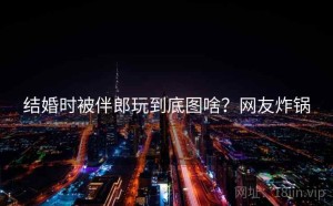 结婚时被伴郎玩到底图啥？网友炸锅