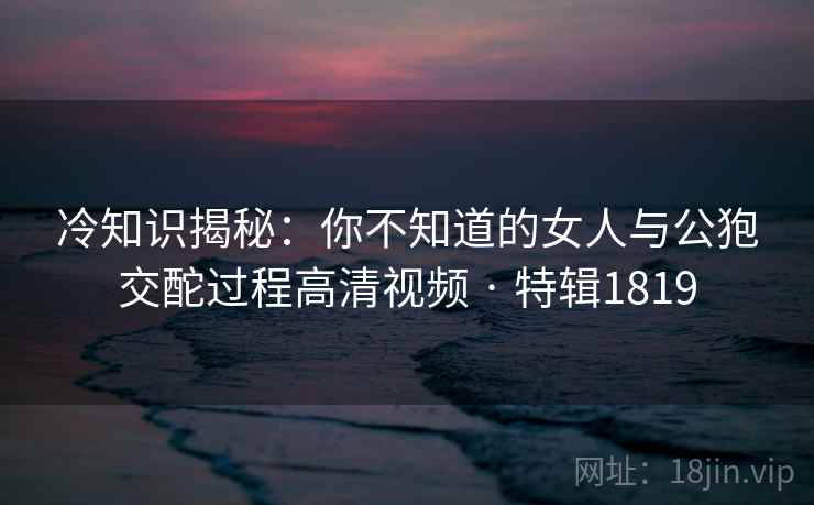 冷知识揭秘：你不知道的女人与公狍交酡过程高清视频 · 特辑1819