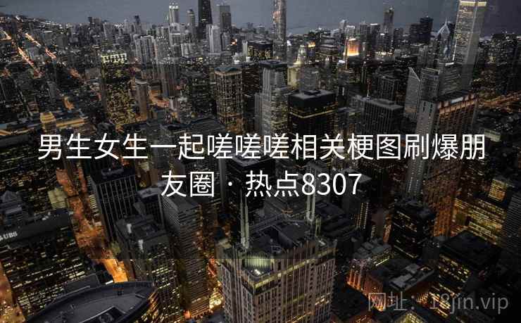 男生女生一起嗟嗟嗟相关梗图刷爆朋友圈 · 热点8307