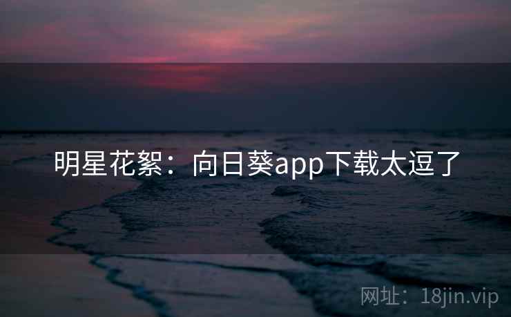 明星花絮：向日葵app下载太逗了