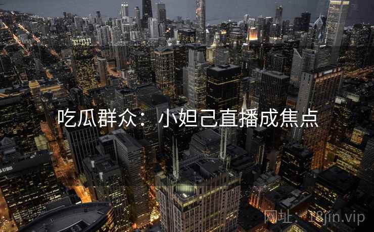 吃瓜群众:小妲己直播成焦点 吃瓜群众:小妲己直播成焦点