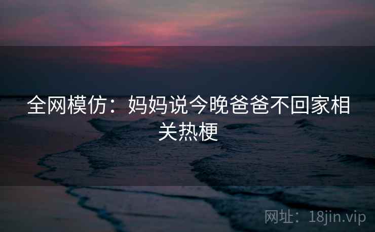 全网模仿:妈妈说今晚爸爸不回家相关热梗 全网模仿:妈妈说今晚爸爸不回家相关热梗
