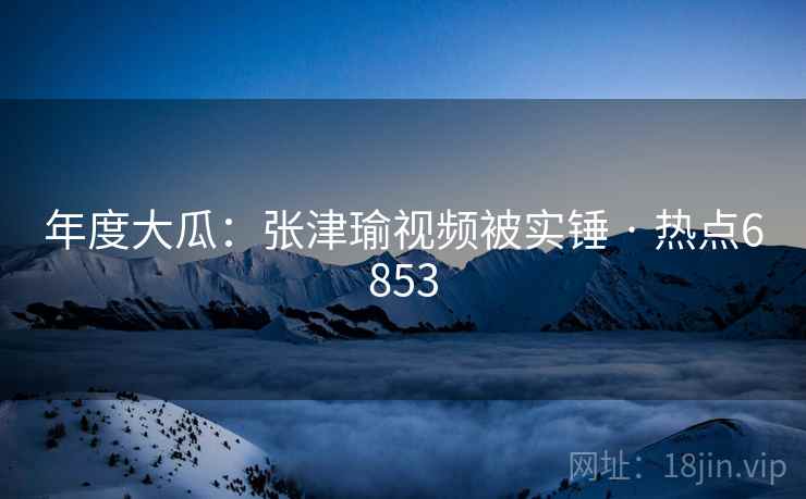 年度大瓜：张津瑜视频被实锤 · 热点6853