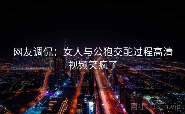 网友调侃:女人与公狍交酡过程高清视频笑疯了 网友调侃:女人与公狍交酡过程高清视频笑疯了