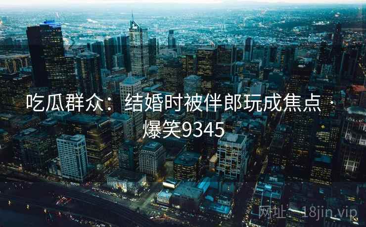吃瓜群众：结婚时被伴郎玩成焦点 · 爆笑9345
