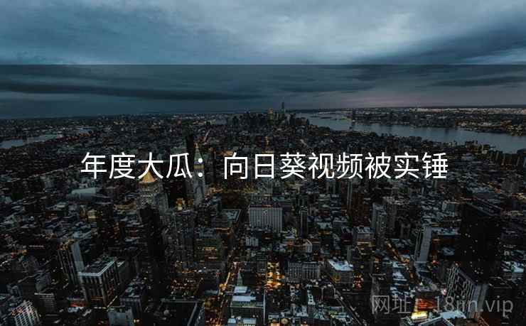 年度大瓜:向日葵视频被实锤 年度大瓜:向日葵视频被实锤