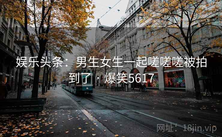 娱乐头条：男生女生一起嗟嗟嗟被拍到了 · 爆笑5617