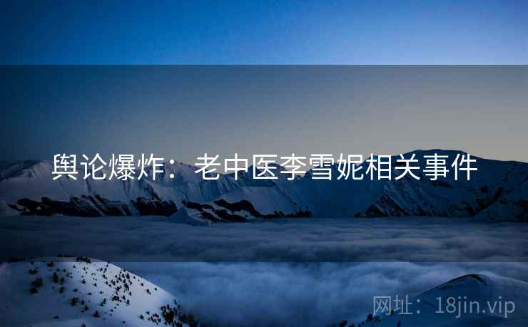 舆论爆炸:老中医李雪妮相关事件 舆论爆炸:老中医李雪妮相关事件